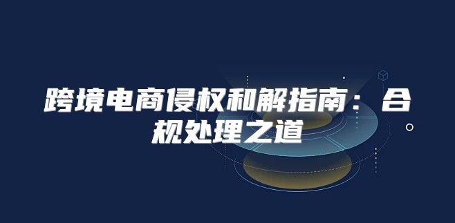 跨境电商侵权和解指南：合规处理之道