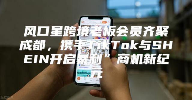 风口星跨境老板会员齐聚成都，携手TikTok与SHEIN开启暴利”商机新纪元
