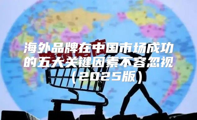 海外品牌在中国市场成功的五大关键因素不容忽视2025版