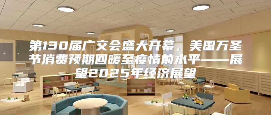 第130届广交会盛大开幕，美国万圣节消费预期回暖至疫情前水平——展望2025年经济展望