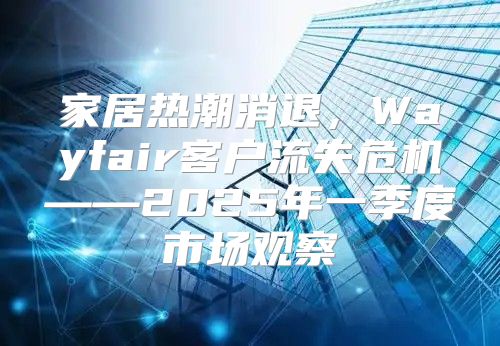 家居热潮消退，Wayfair客户流失危机——2025年一季度市场观察