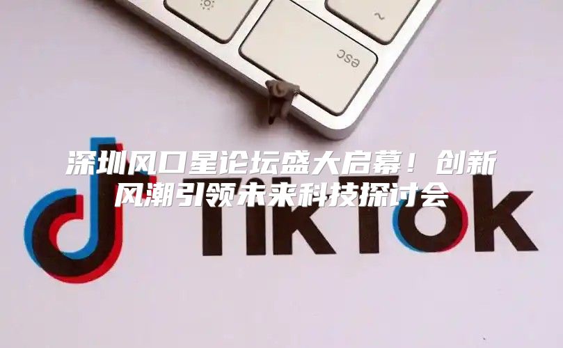 深圳风口星论坛盛大启幕！创新风潮引领未来科技探讨会