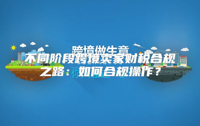 不同阶段跨境卖家财税合规之路：如何合规操作？