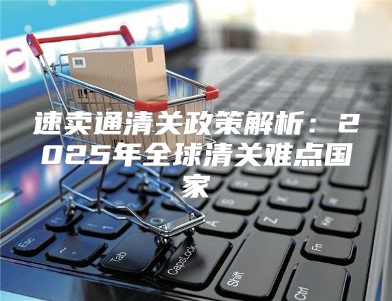 速卖通清关政策解析：2025年全球清关难点国家