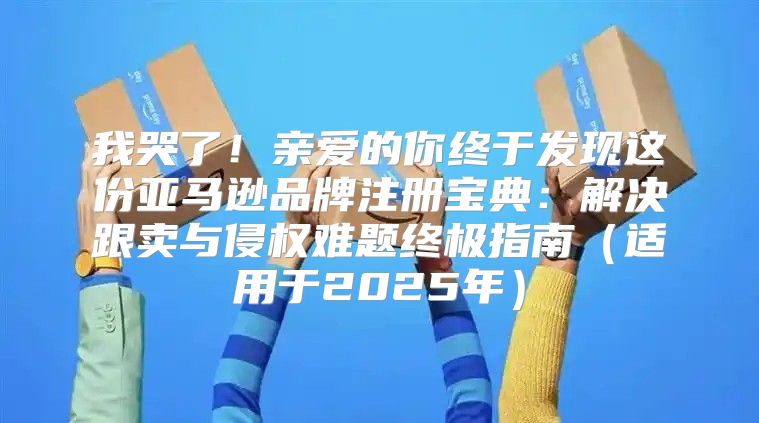 我哭了！亲爱的你终于发现这份亚马逊品牌注册宝典：解决跟卖与侵权难题终极指南适用于2025年