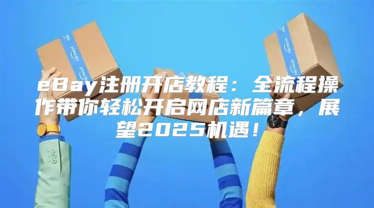 eBay注册开店教程：全流程操作带你轻松开启网店新篇章，展望2025机遇！