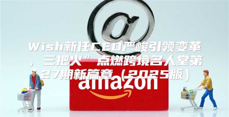 Wish新任CEO严峻引领变革，三把火”点燃跨境名人堂第27期新篇章2025版