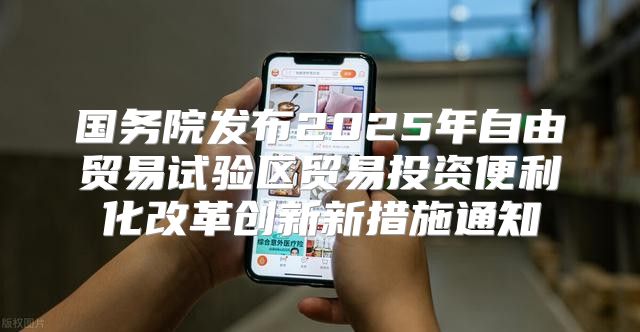 国务院发布2025年自由贸易试验区贸易投资便利化改革创新新措施通知