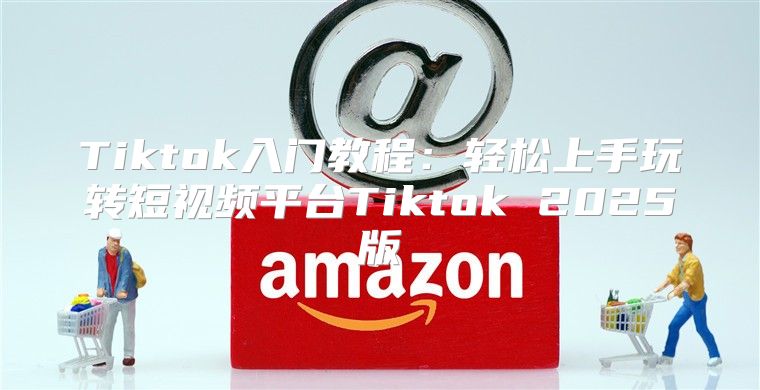 Tiktok入门教程：轻松上手玩转短视频平台Tiktok 2025版
