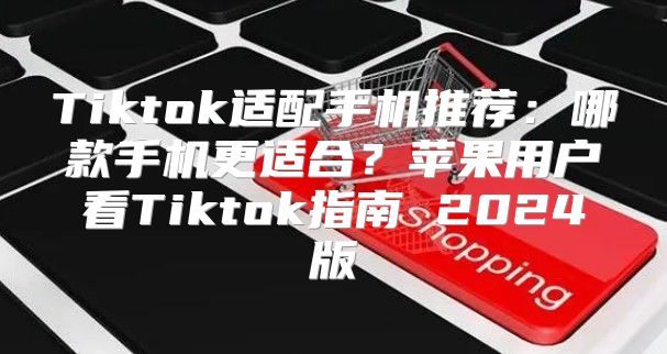 Tiktok适配手机推荐：哪款手机更适合？苹果用户看Tiktok指南 2025版