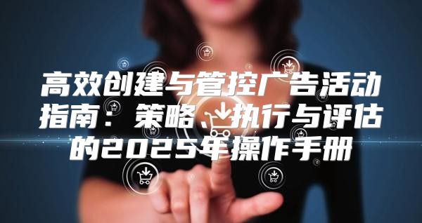 高效创建与管控广告活动指南：策略、执行与评估的2025年操作手册