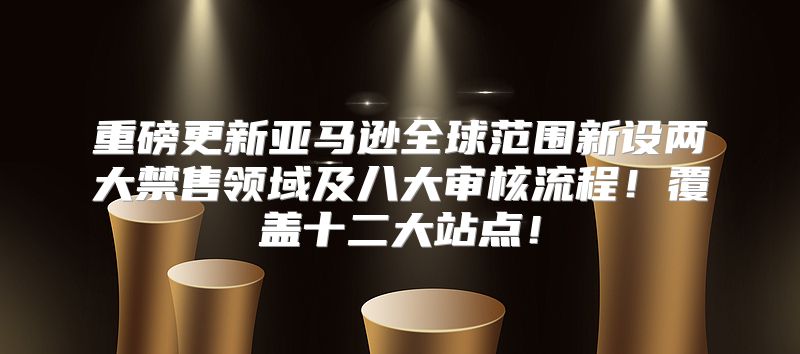 重磅更新亚马逊全球范围新设两大禁售领域及八大审核流程！覆盖十二大站点！