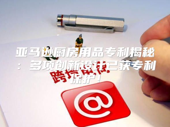亚马逊厨房用品专利揭秘：多项创新设计已获专利保护！