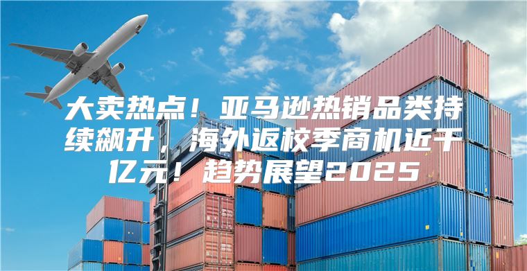 大卖热点！亚马逊热销品类持续飙升，海外返校季商机近千亿元！趋势展望2025
