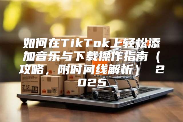 如何在TikTok上轻松添加音乐与下载操作指南攻略，附时间线解析 2025