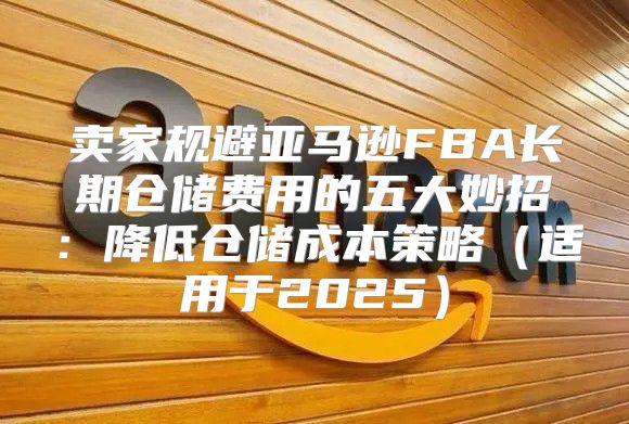 卖家规避亚马逊FBA长期仓储费用的五大妙招：降低仓储成本策略适用于2025