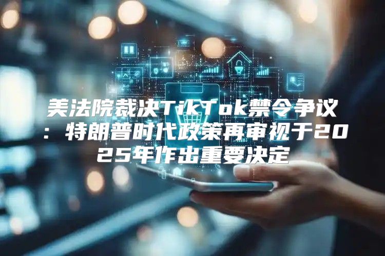 美法院裁决TikTok禁令争议：特朗普时代政策再审视于2025年作出重要决定