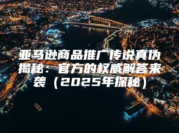 亚马逊商品推广传说真伪揭秘：官方的权威解答来袭2025年探秘