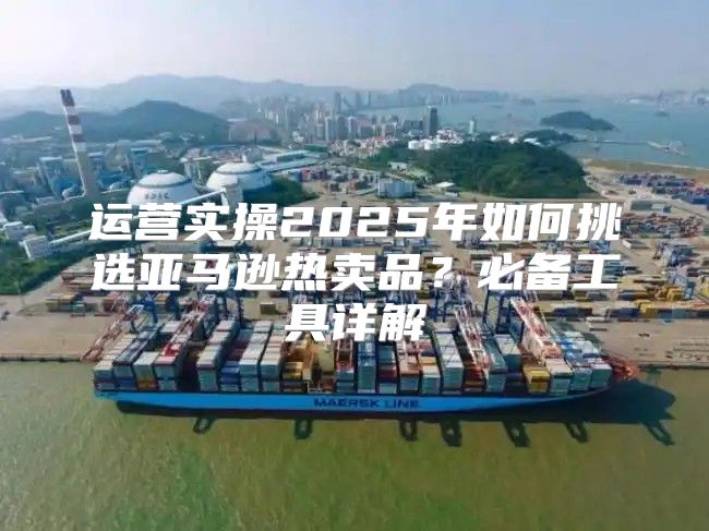 运营实操2025年如何挑选亚马逊热卖品？必备工具详解