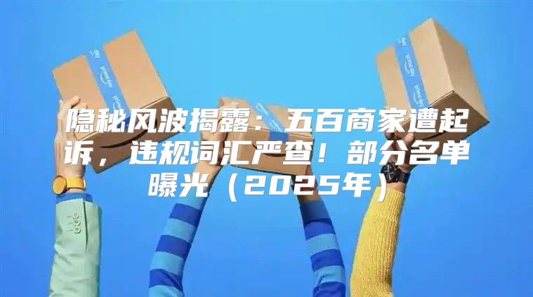 隐秘风波揭露：五百商家遭起诉，违规词汇严查！部分名单曝光2025年