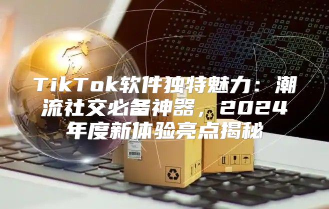 TikTok软件独特魅力：潮流社交必备神器，2025年度新体验亮点揭秘