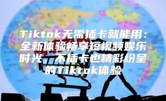 Tiktok无需插卡就能用：全新体验畅享短视频娱乐时光，不插卡也精彩纷呈的Tiktok体验