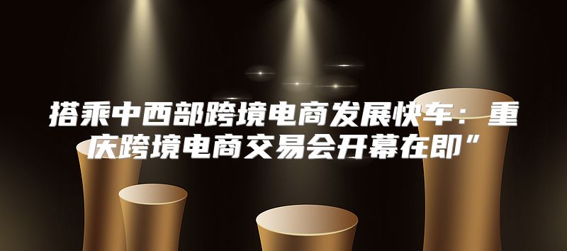 搭乘中西部跨境电商发展快车：重庆跨境电商交易会开幕在即”