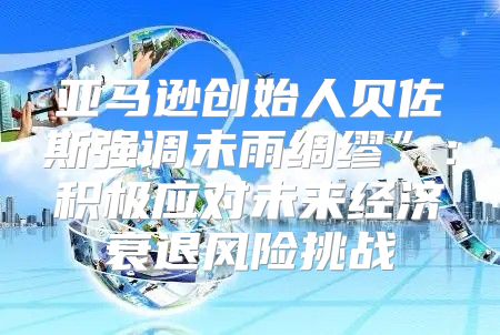 亚马逊创始人贝佐斯强调未雨绸缪”：积极应对未来经济衰退风险挑战