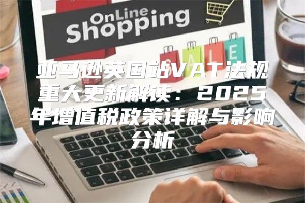 亚马逊英国站VAT法规重大更新解读：2025年增值税政策详解与影响分析