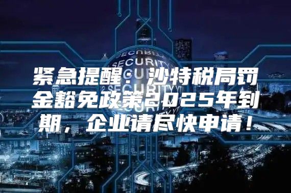 紧急提醒：沙特税局罚金豁免政策2025年到期，企业请尽快申请！
