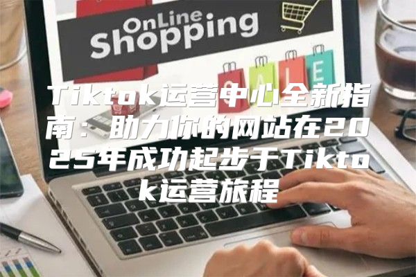Tiktok运营中心全新指南：助力你的网站在2025年成功起步于Tiktok运营旅程