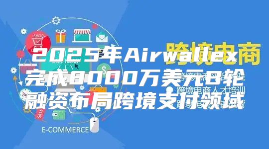 2025年Airwallex完成8000万美元B轮融资布局跨境支付领域