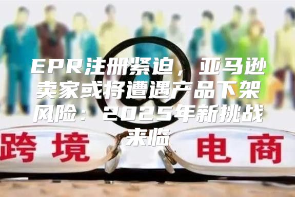 EPR注册紧迫，亚马逊卖家或将遭遇产品下架风险：2025年新挑战来临