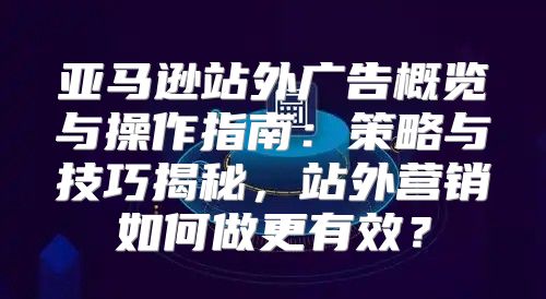 亚马逊站外广告概览与操作指南：策略与技巧揭秘，站外营销如何做更有效？