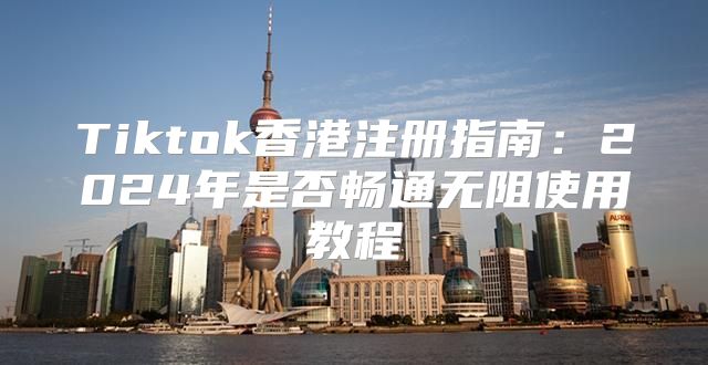Tiktok香港注册指南：2025年是否畅通无阻使用教程