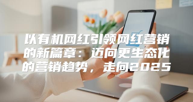 以有机网红引领网红营销的新篇章：迈向更生态化的营销趋势，走向2025