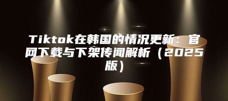 Tiktok在韩国的情况更新：官网下载与下架传闻解析2025版