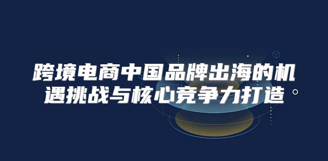 跨境电商中国品牌出海的机遇挑战与核心竞争力打造