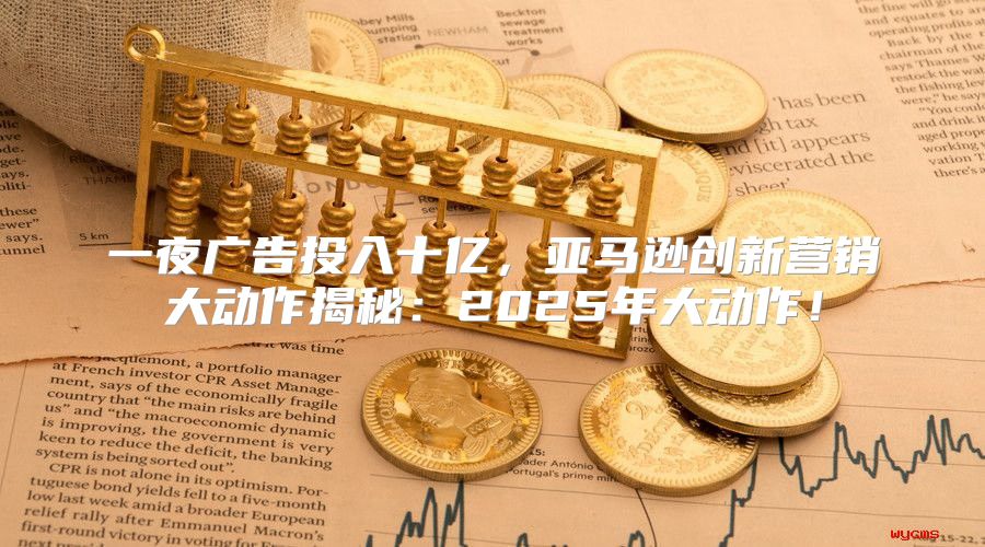 一夜广告投入十亿，亚马逊创新营销大动作揭秘：2025年大动作！