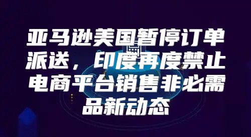 亚马逊美国暂停订单派送，印度再度禁止电商平台销售非必需品新动态