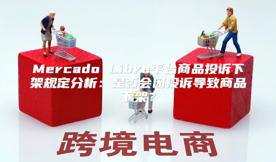 Mercado Libre平台商品投诉下架规定分析：是否会因投诉导致商品下架？