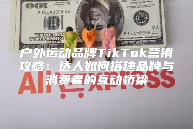 户外运动品牌TikTok营销攻略：达人如何搭建品牌与消费者的互动桥梁