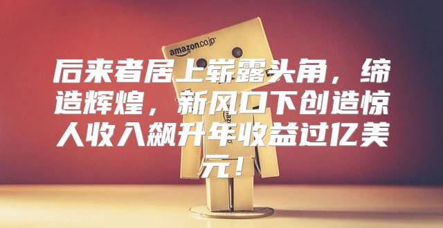 后来者居上崭露头角，缔造辉煌，新风口下创造惊人收入飙升年收益过亿美元！