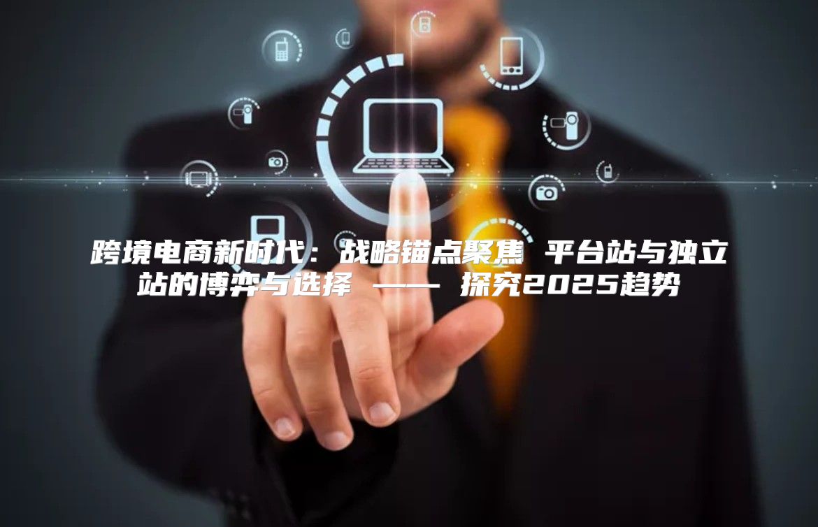 跨境电商新时代：战略锚点聚焦 平台站与独立站的博弈与选择 —— 探究2025趋势