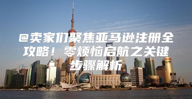 @卖家们聚焦亚马逊注册全攻略！零烦恼启航之关键步骤解析