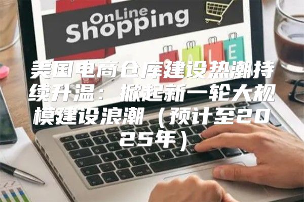 美国电商仓库建设热潮持续升温：掀起新一轮大规模建设浪潮预计至2025年