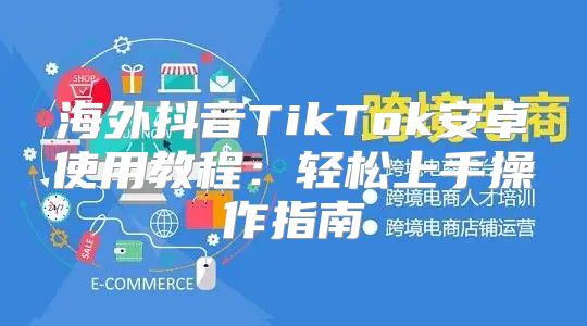 海外抖音TikTok安卓使用教程：轻松上手操作指南