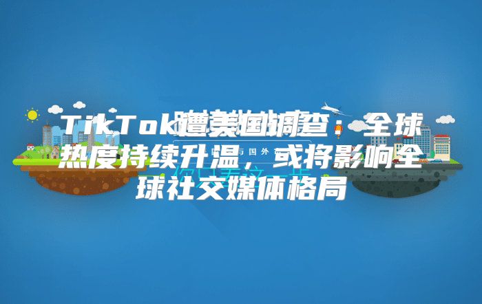 TikTok遭美国调查：全球热度持续升温，或将影响全球社交媒体格局