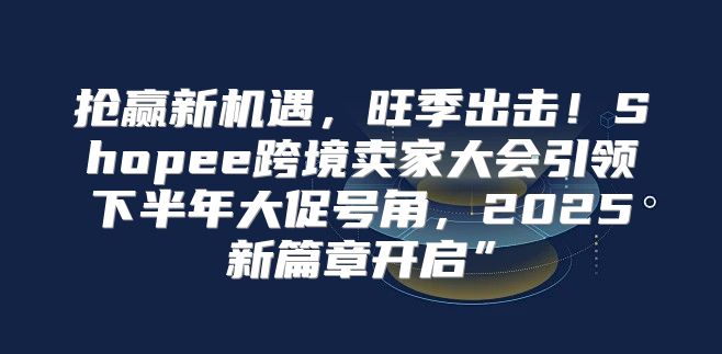 抢赢新机遇，旺季出击！Shopee跨境卖家大会引领下半年大促号角，2025新篇章开启”