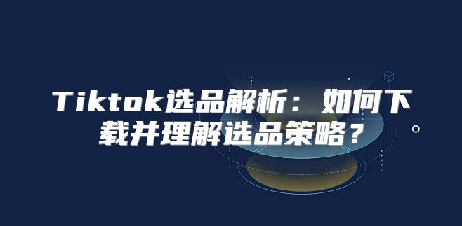Tiktok选品解析：如何下载并理解选品策略？